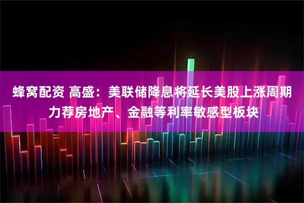 蜂窝配资 高盛：美联储降息将延长美股上涨周期 力荐房地产、金融等利率敏感型板块