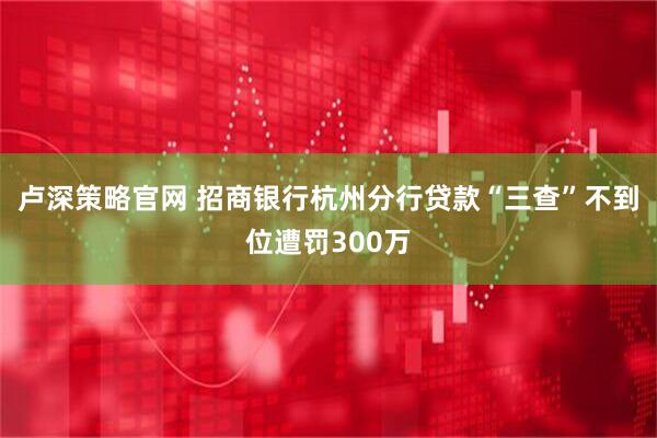 卢深策略官网 招商银行杭州分行贷款“三查”不到位遭罚300万