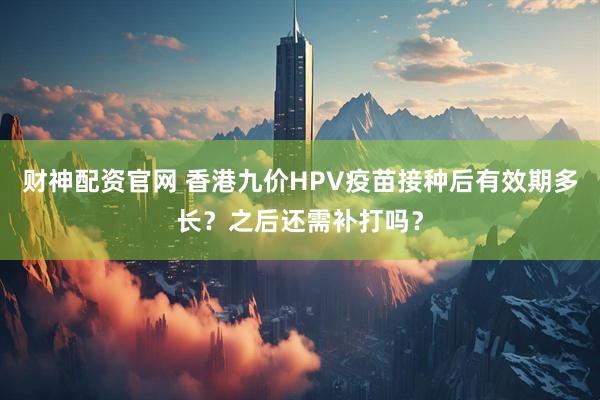 财神配资官网 香港九价HPV疫苗接种后有效期多长？之后还需补打吗？