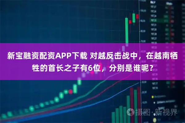 新宝融资配资APP下载 对越反击战中，在越南牺牲的首长之子有6位，分别是谁呢？