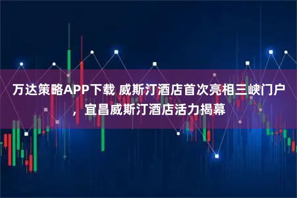 万达策略APP下载 威斯汀酒店首次亮相三峡门户，宜昌威斯汀酒店活力揭幕
