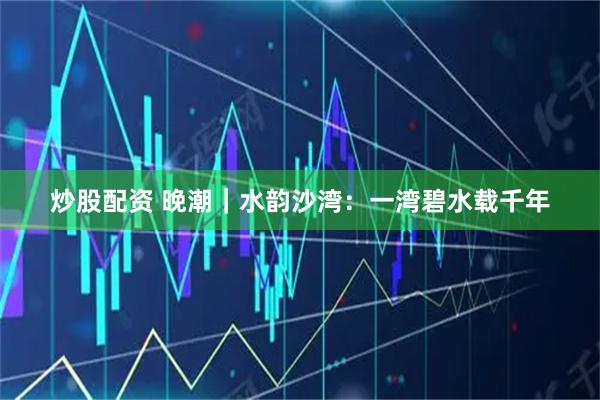 炒股配资 晚潮｜水韵沙湾：一湾碧水载千年