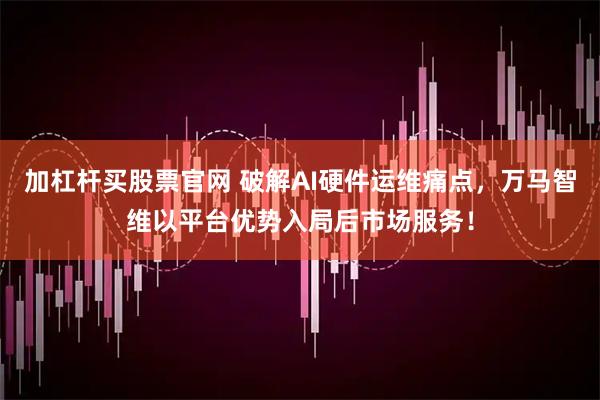 加杠杆买股票官网 破解AI硬件运维痛点，万马智维以平台优势入局后市场服务！