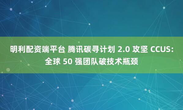 明利配资端平台 腾讯碳寻计划 2.0 攻坚 CCUS：全球 50 强团队破技术瓶颈