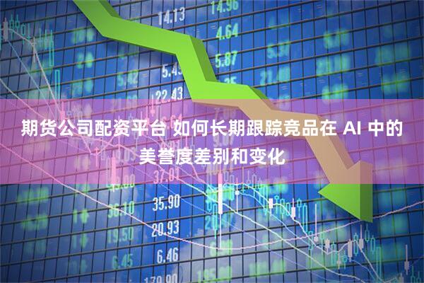 期货公司配资平台 如何长期跟踪竞品在 AI 中的美誉度差别和变化