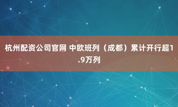 杭州配资公司官网 中欧班列（成都）累计开行超1.9万列
