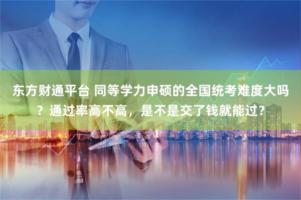 东方财通平台 同等学力申硕的全国统考难度大吗？通过率高不高，是不是交了钱就能过？