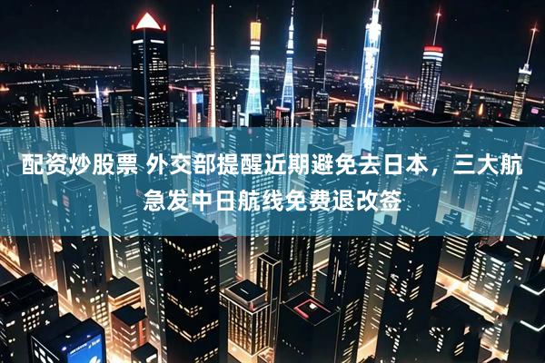 配资炒股票 外交部提醒近期避免去日本，三大航急发中日航线免费退改签