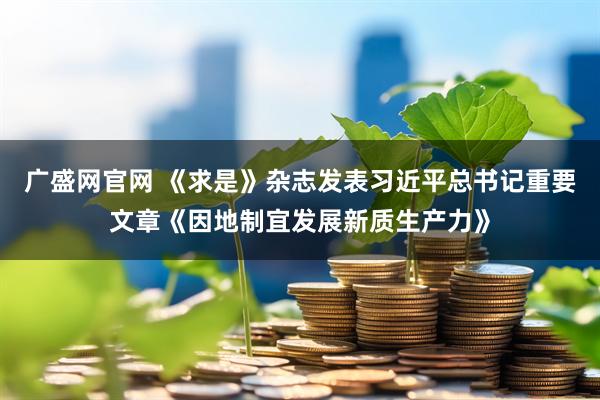 广盛网官网 《求是》杂志发表习近平总书记重要文章《因地制宜发展新质生产力》