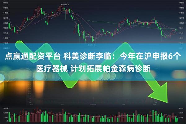 点赢通配资平台 科美诊断李临：今年在沪申报6个医疗器械 计划拓展帕金森病诊断