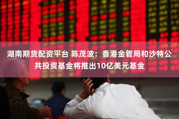 湖南期货配资平台 陈茂波：香港金管局和沙特公共投资基金将推出10亿美元基金