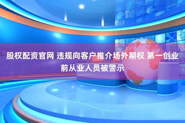股权配资官网 违规向客户推介场外期权 第一创业前从业人员被警示