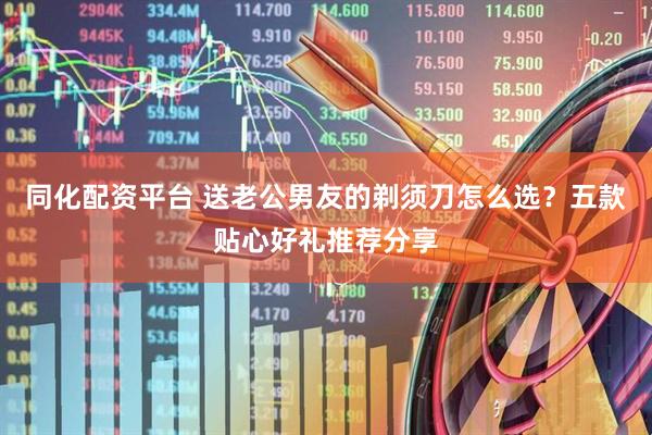 同化配资平台 送老公男友的剃须刀怎么选？五款贴心好礼推荐分享