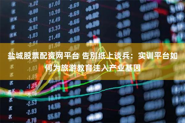 盐城股票配资网平台 告别纸上谈兵：实训平台如何为旅游教育注入产业基因