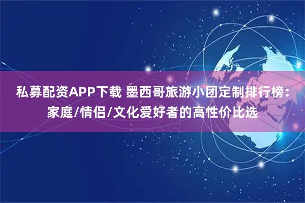 私募配资APP下载 墨西哥旅游小团定制排行榜：家庭/情侣/文化爱好者的高性价比选