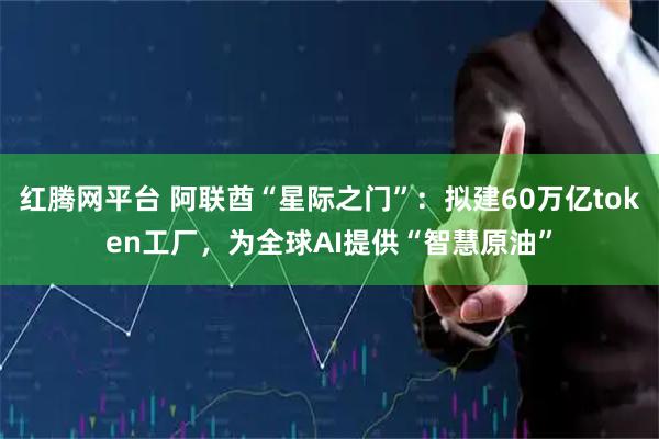 红腾网平台 阿联酋“星际之门”：拟建60万亿token工厂，为全球AI提供“智慧原油”