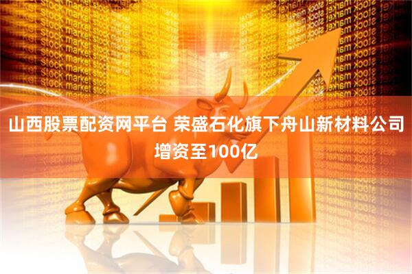 山西股票配资网平台 荣盛石化旗下舟山新材料公司增资至100亿