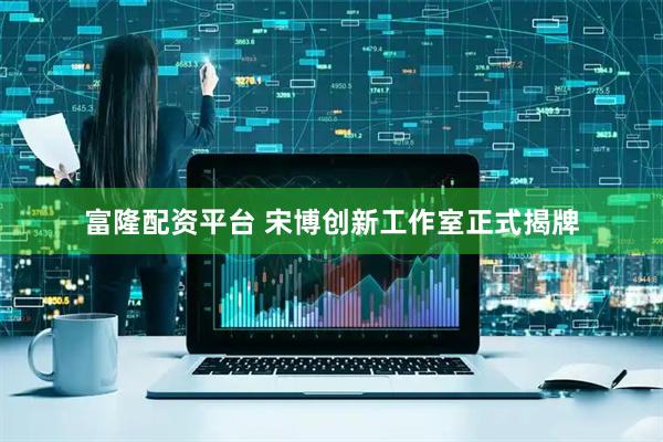 富隆配资平台 宋博创新工作室正式揭牌