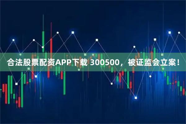 合法股票配资APP下载 300500，被证监会立案！
