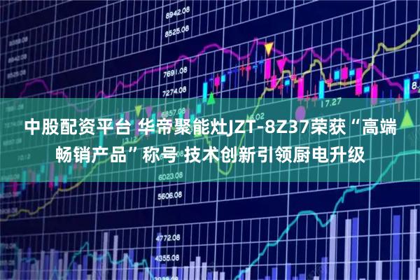 中股配资平台 华帝聚能灶JZT-8Z37荣获“高端畅销产品”称号 技术创新引领厨电升级