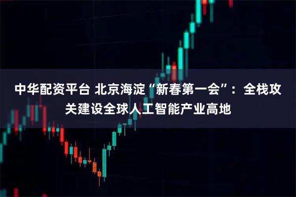 中华配资平台 北京海淀“新春第一会”：全栈攻关建设全球人工智能产业高地
