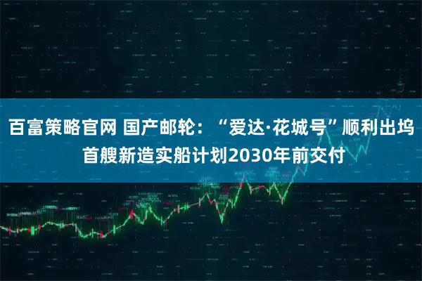 百富策略官网 国产邮轮：“爱达·花城号”顺利出坞 首艘新造实船计划2030年前交付