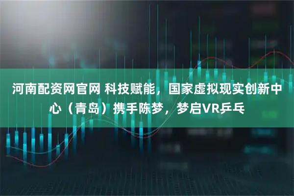 河南配资网官网 科技赋能，国家虚拟现实创新中心（青岛）携手陈梦，梦启VR乒乓