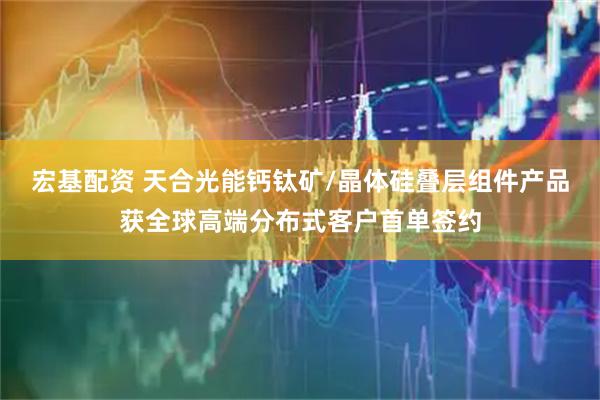 宏基配资 天合光能钙钛矿/晶体硅叠层组件产品获全球高端分布式客户首单签约