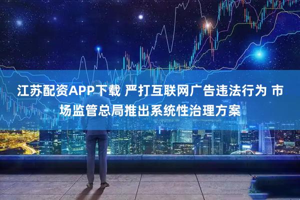 江苏配资APP下载 严打互联网广告违法行为 市场监管总局推出系统性治理方案