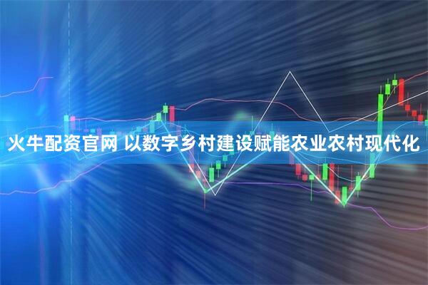火牛配资官网 以数字乡村建设赋能农业农村现代化
